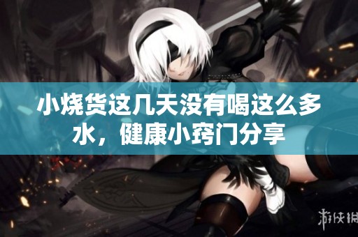 小烧货这几天没有喝这么多水，健康小窍门分享