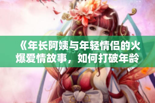 《年长阿姨与年轻情侣的火爆爱情故事，如何打破年龄壁垒》