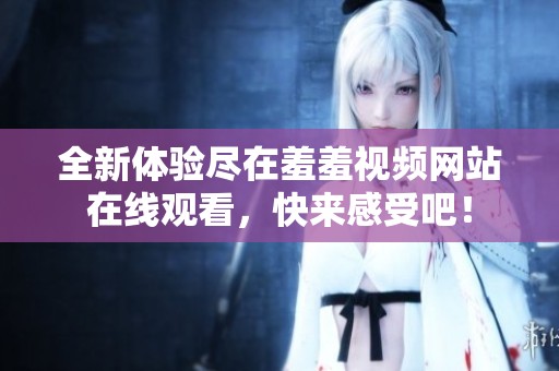 全新体验尽在羞羞视频网站在线观看，快来感受吧！