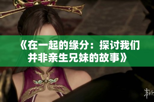 《在一起的缘分：探讨我们并非亲生兄妹的故事》