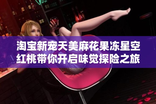 淘宝新宠天美麻花果冻星空红桃带你开启味觉探险之旅