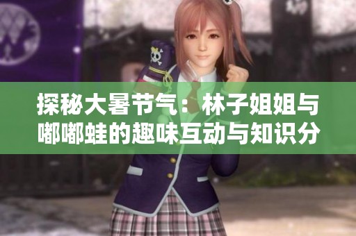 探秘大暑节气：林子姐姐与嘟嘟蛙的趣味互动与知识分享