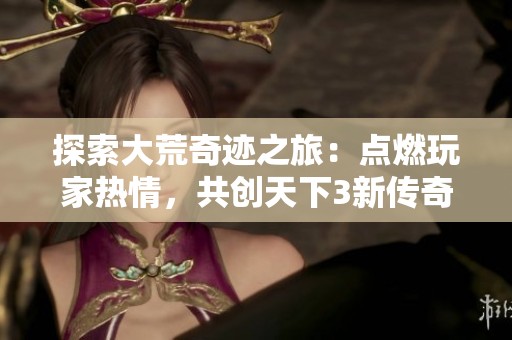 探索大荒奇迹之旅：点燃玩家热情，共创天下3新传奇