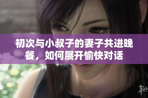 初次与小叔子的妻子共进晚餐，如何展开愉快对话