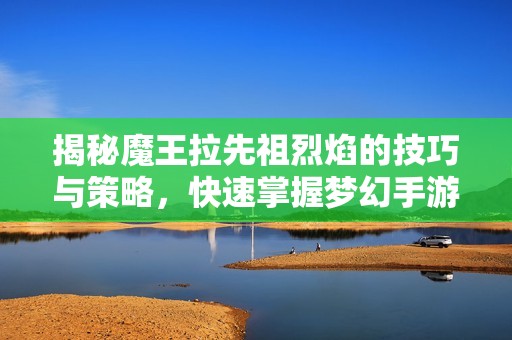 揭秘魔王拉先祖烈焰的技巧与策略，快速掌握梦幻手游玩法