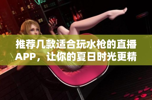 推荐几款适合玩水枪的直播APP，让你的夏日时光更精彩