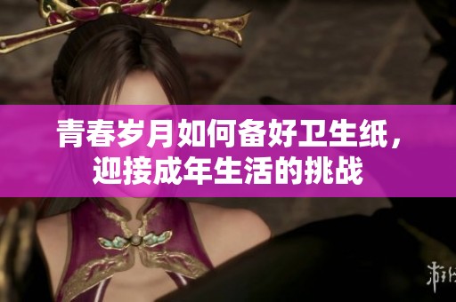青春岁月如何备好卫生纸，迎接成年生活的挑战