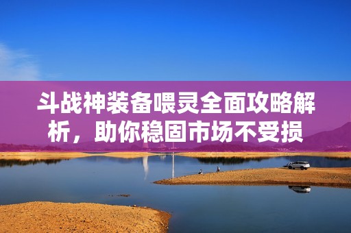 斗战神装备喂灵全面攻略解析，助你稳固市场不受损
