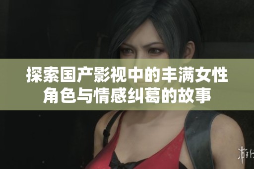 探索国产影视中的丰满女性角色与情感纠葛的故事