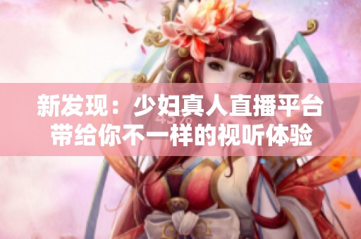 新发现：少妇真人直播平台带给你不一样的视听体验