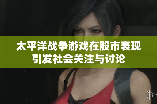 太平洋战争游戏在股市表现引发社会关注与讨论