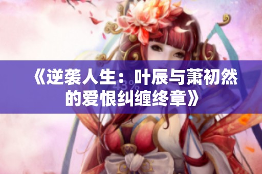 《逆袭人生：叶辰与萧初然的爱恨纠缠终章》