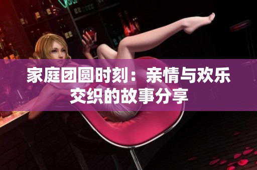 家庭团圆时刻：亲情与欢乐交织的故事分享
