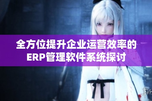 全方位提升企业运营效率的ERP管理软件系统探讨