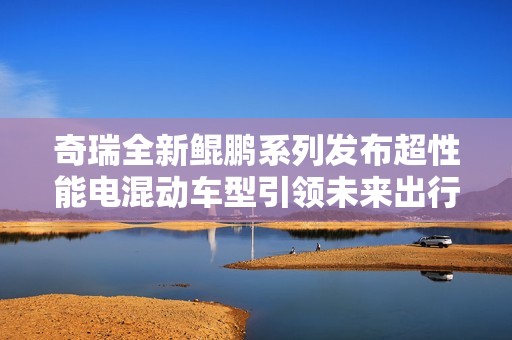 奇瑞全新鲲鹏系列发布超性能电混动车型引领未来出行潮流