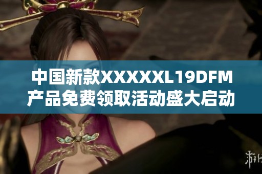 中国新款XXXXXL19DFM产品免费领取活动盛大启动