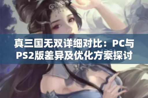 真三国无双详细对比：PC与PS2版差异及优化方案探讨