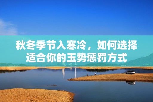 秋冬季节入寒冷，如何选择适合你的玉势惩罚方式