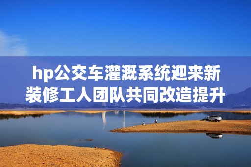 hp公交车灌溉系统迎来新装修工人团队共同改造提升性能