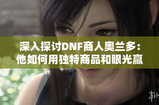 深入探讨DNF商人奥兰多：他如何用独特商品和眼光赢得玩家青睐