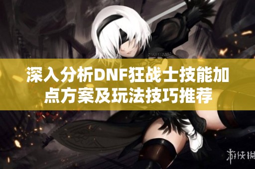 深入分析DNF狂战士技能加点方案及玩法技巧推荐