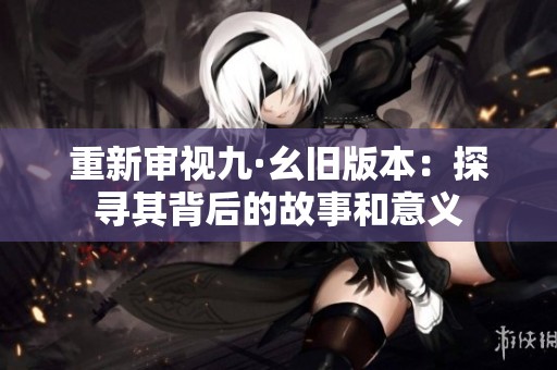 重新审视九·幺旧版本：探寻其背后的故事和意义