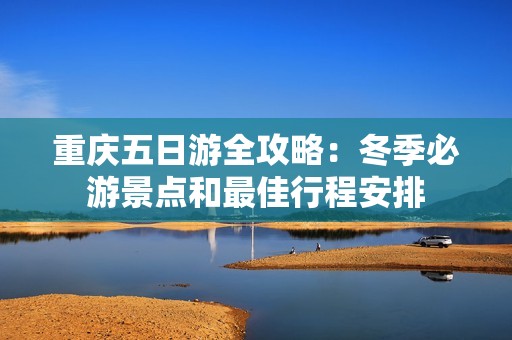 重庆五日游全攻略：冬季必游景点和最佳行程安排
