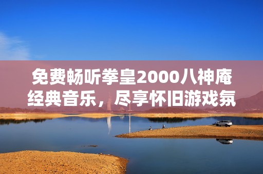 免费畅听拳皇2000八神庵经典音乐，尽享怀旧游戏氛围