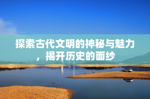 探索古代文明的神秘与魅力，揭开历史的面纱