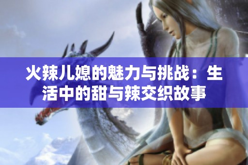 火辣儿媳的魅力与挑战：生活中的甜与辣交织故事