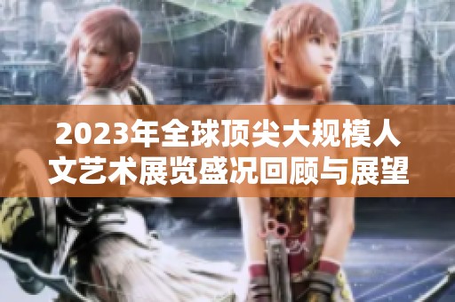 2023年全球顶尖大规模人文艺术展览盛况回顾与展望