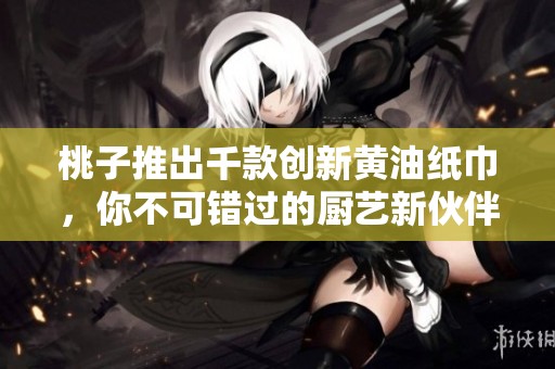 桃子推出千款创新黄油纸巾，你不可错过的厨艺新伙伴