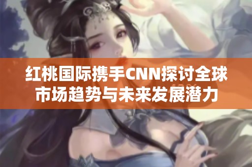 红桃国际携手CNN探讨全球市场趋势与未来发展潜力