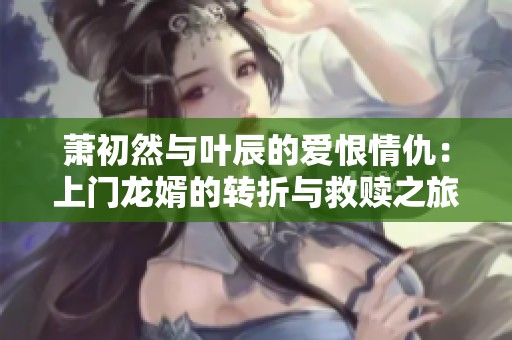 萧初然与叶辰的爱恨情仇：上门龙婿的转折与救赎之旅