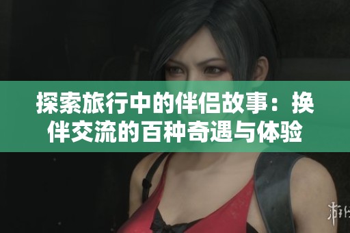 探索旅行中的伴侣故事：换伴交流的百种奇遇与体验