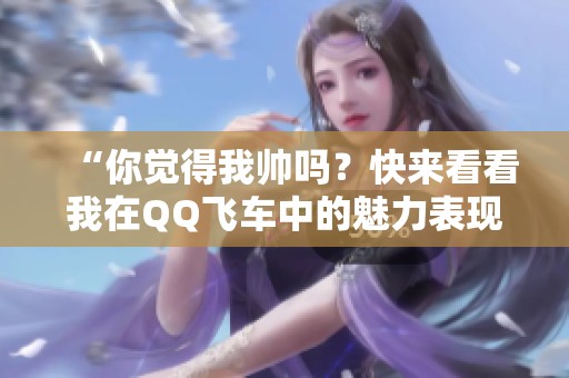 “你觉得我帅吗？快来看看我在QQ飞车中的魅力表现！”