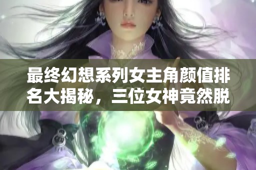 最终幻想系列女主角颜值排名大揭秘，三位女神竟然脱颖而出