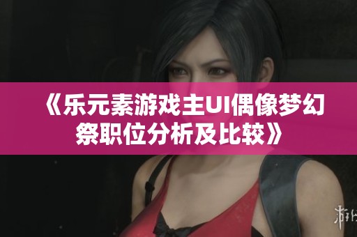 《乐元素游戏主UI偶像梦幻祭职位分析及比较》