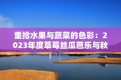 重拾水果与蔬菜的色彩：2023年度草莓丝瓜芭乐与秋葵的奇妙之旅