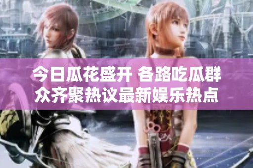 今日瓜花盛开 各路吃瓜群众齐聚热议最新娱乐热点