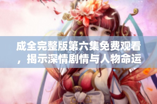 成全完整版第六集免费观看，揭示深情剧情与人物命运转折