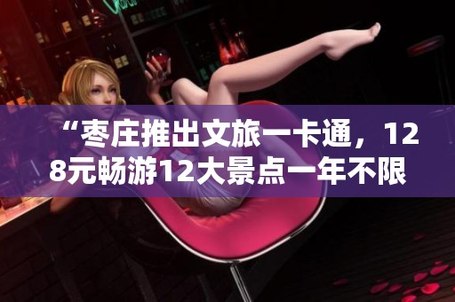 “枣庄推出文旅一卡通，128元畅游12大景点一年不限次数”