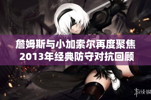 詹姆斯与小加索尔再度聚焦 2013年经典防守对抗回顾
