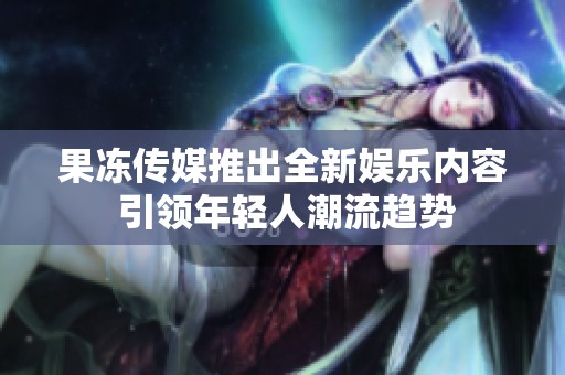 果冻传媒推出全新娱乐内容 引领年轻人潮流趋势