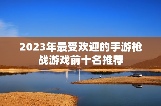 2023年最受欢迎的手游枪战游戏前十名推荐