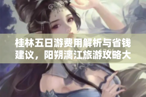 桂林五日游费用解析与省钱建议，阳朔漓江旅游攻略大揭秘