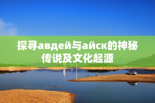 探寻авдей与айск的神秘传说及文化起源