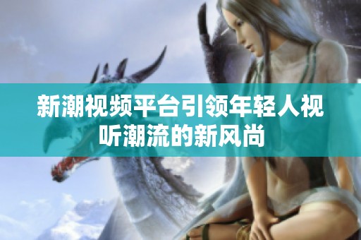 新潮视频平台引领年轻人视听潮流的新风尚