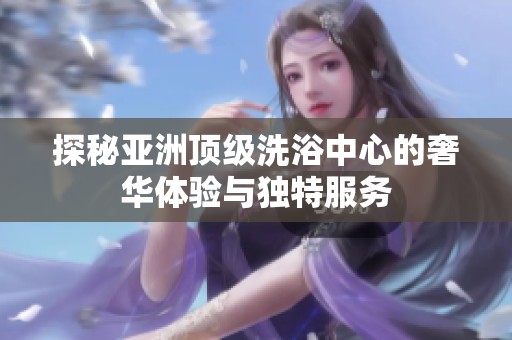 探秘亚洲顶级洗浴中心的奢华体验与独特服务