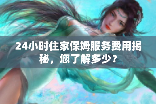 24小时住家保姆服务费用揭秘，您了解多少？